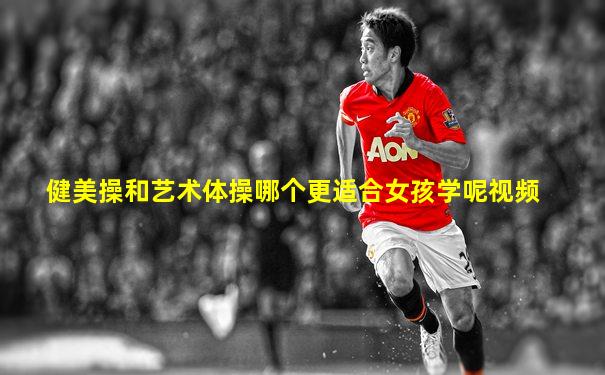 健美操和艺术体操哪个更适合女孩学呢视频